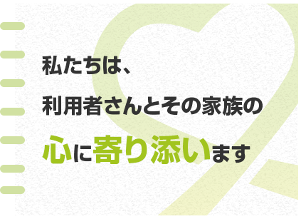 私たちは、利用者さんとその家族の心に寄り添います。